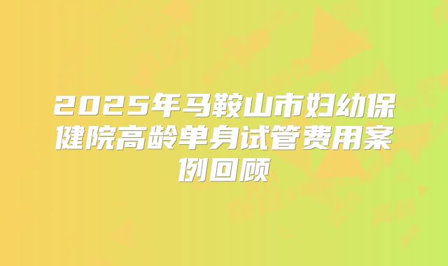 2025年马鞍山市妇幼保健院高龄单身试管费用案例回顾