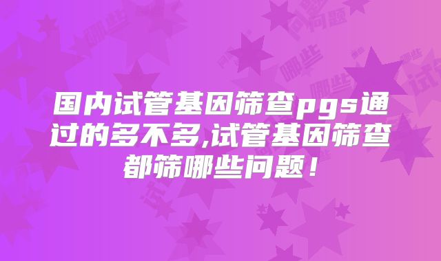 国内试管基因筛查pgs通过的多不多,试管基因筛查都筛哪些问题！