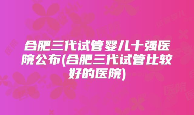 合肥三代试管婴儿十强医院公布(合肥三代试管比较好的医院)