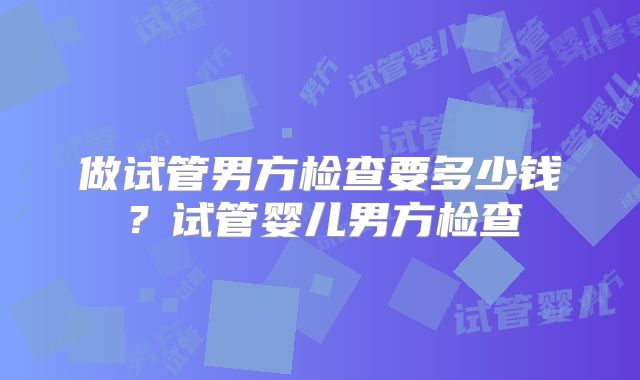 做试管男方检查要多少钱？试管婴儿男方检查