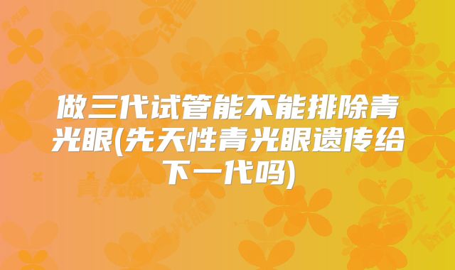 做三代试管能不能排除青光眼(先天性青光眼遗传给下一代吗)