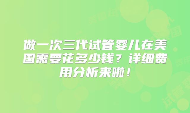 做一次三代试管婴儿在美国需要花多少钱？详细费用分析来啦！