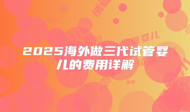 2025海外做三代试管婴儿的费用详解