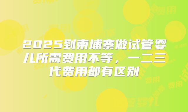 2025到柬埔寨做试管婴儿所需费用不等，一二三代费用都有区别