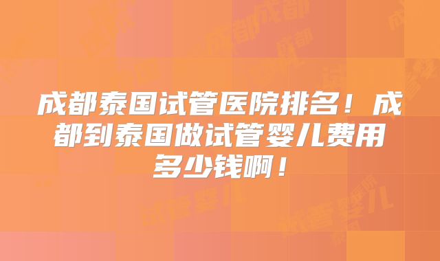 成都泰国试管医院排名！成都到泰国做试管婴儿费用多少钱啊！