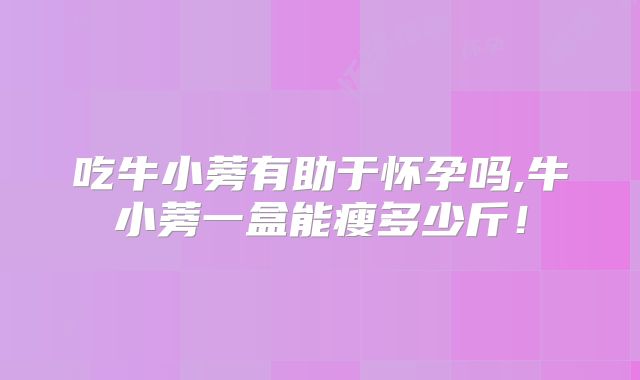 吃牛小蒡有助于怀孕吗,牛小蒡一盒能瘦多少斤！