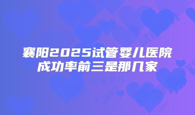 襄阳2025试管婴儿医院成功率前三是那几家