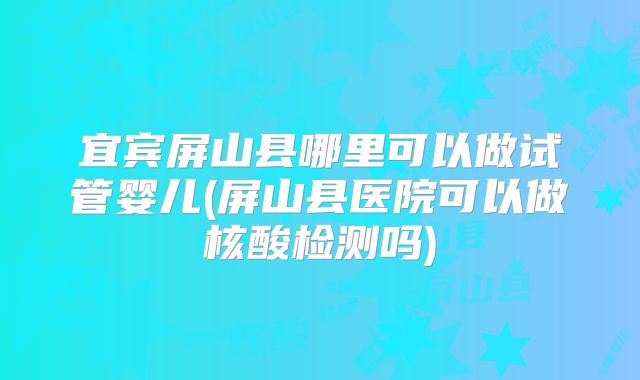 宜宾屏山县哪里可以做试管婴儿(屏山县医院可以做核酸检测吗)