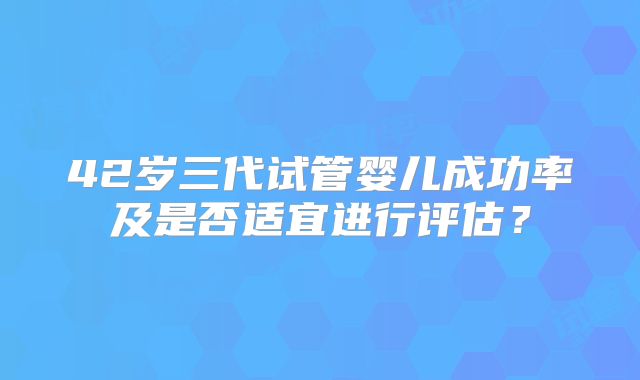 42岁三代试管婴儿成功率及是否适宜进行评估？