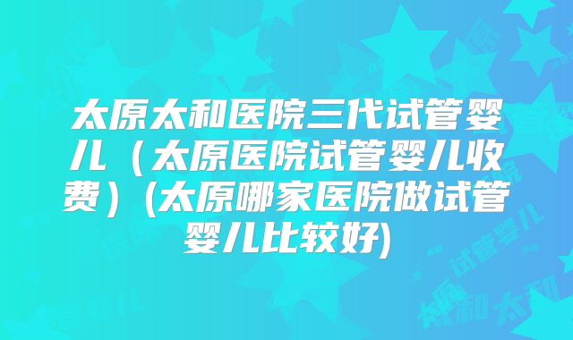 太原太和医院三代试管婴儿（太原医院试管婴儿收费）(太原哪家医院做试管婴儿比较好)