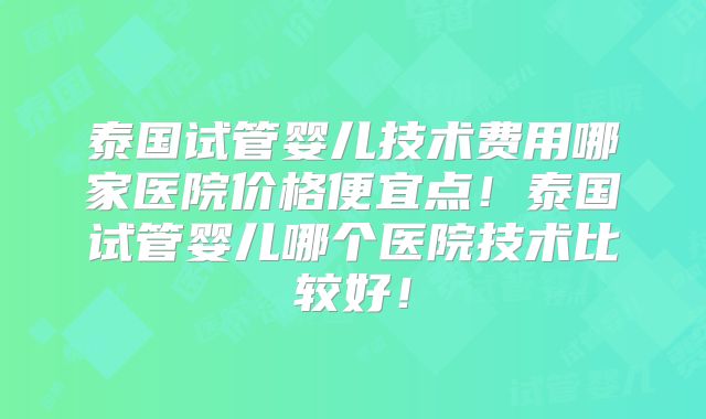 泰国试管婴儿技术费用哪家医院价格便宜点!泰国试管婴儿哪个医院技术比较好!
