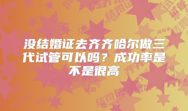 没结婚证去齐齐哈尔做三代试管可以吗？成功率是不是很高