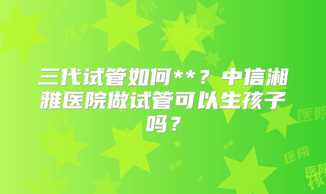 三代试管如何**？中信湘雅医院做试管可以生孩子吗？