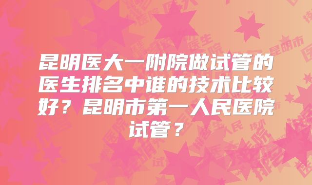 昆明医大一附院做试管的医生排名中谁的技术比较好？昆明市第一人民医院试管？