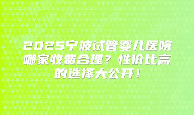2025宁波试管婴儿医院哪家收费合理？性价比高的选择大公开！