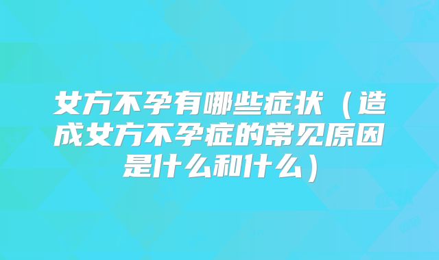 女方不孕有哪些症状(造成女方不孕症的常见原因是什么和什么)