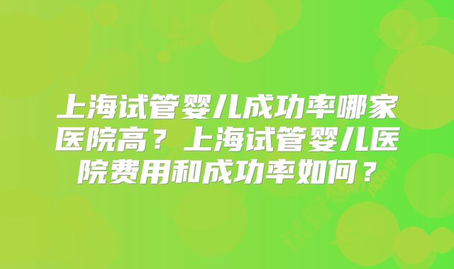 上海试管婴儿成功率哪家医院高？上海试管婴儿医院费用和成功率如何？