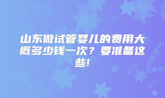 山东做试管婴儿的费用大概多少钱一次？要准备这些!