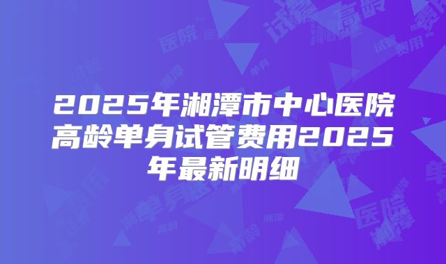 2025年湘潭市中心医院高龄单身试管费用2025年最新明细