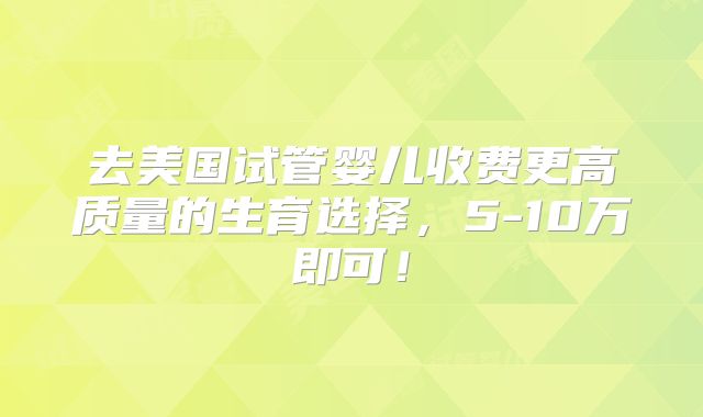 去美国试管婴儿收费更高质量的生育选择,5-10万即可!