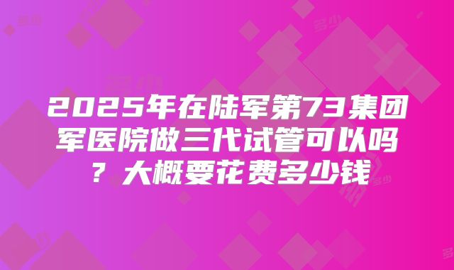2025年在陆军第73集团军医院做三代试管可以吗？大概要花费多少钱