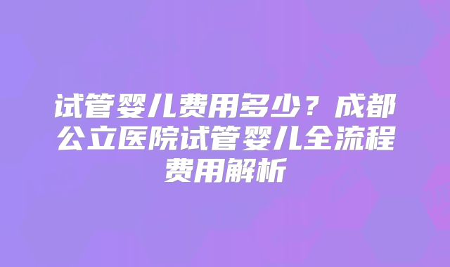 试管婴儿费用多少？成都公立医院试管婴儿全流程费用解析