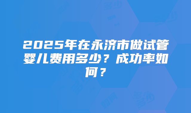 2025年在永济市做试管婴儿费用多少？成功率如何？