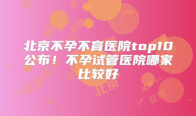 北京不孕不育医院top10公布！不孕试管医院哪家比较好