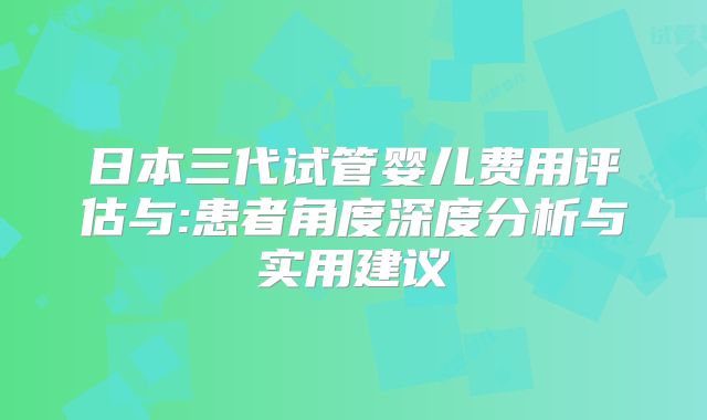 日本三代试管婴儿费用评估与:患者角度深度分析与实用建议