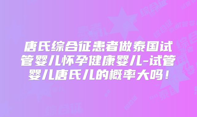 唐氏综合征患者做泰国试管婴儿怀孕健康婴儿-试管婴儿唐氏儿的概率大吗！
