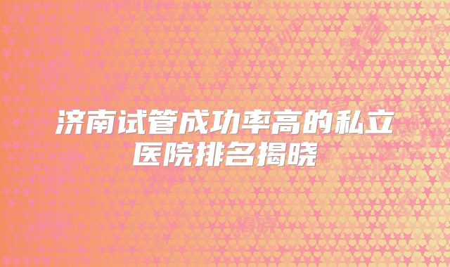 济南试管成功率高的私立医院排名揭晓