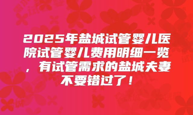 2025年盐城试管婴儿医院试管婴儿费用明细一览，有试管需求的盐城夫妻不要错过了！
