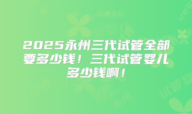 2025永州三代试管全部要多少钱！三代试管婴儿多少钱啊！