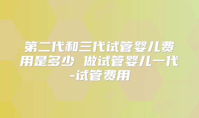 第二代和三代试管婴儿费用是多少 做试管婴儿一代-试管费用