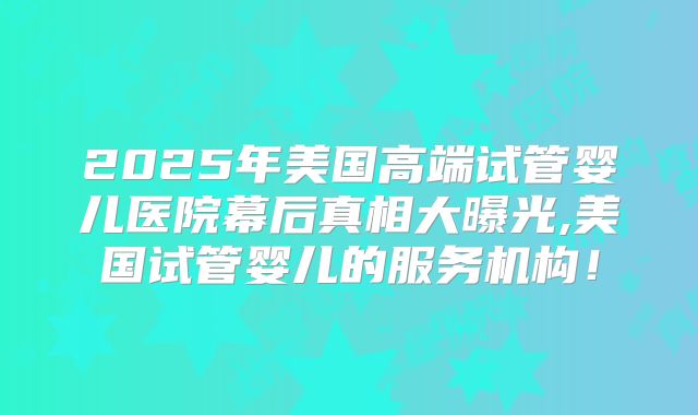 2025年美国高端试管婴儿医院幕后真相大曝光,美国试管婴儿的服务机构！