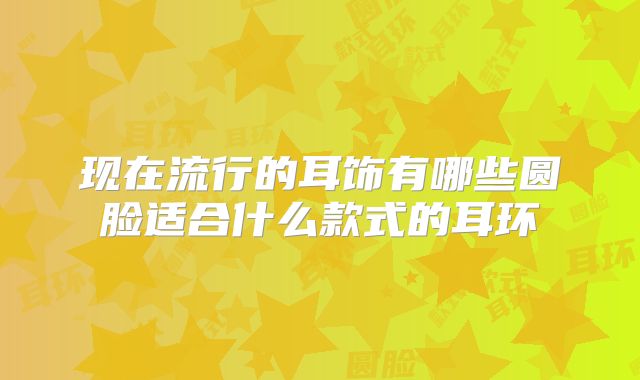 现在流行的耳饰有哪些圆脸适合什么款式的耳环