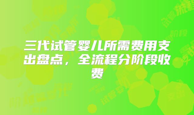 三代试管婴儿所需费用支出盘点，全流程分阶段收费