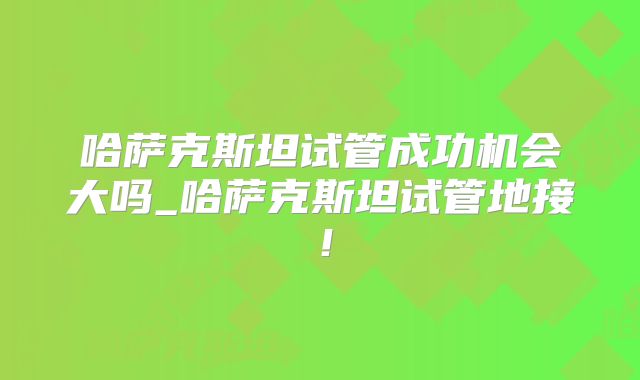 哈萨克斯坦试管成功机会大吗_哈萨克斯坦试管地接！
