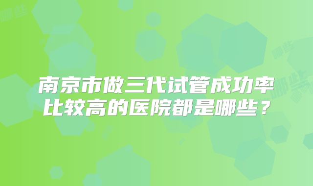南京市做三代试管成功率比较高的医院都是哪些?