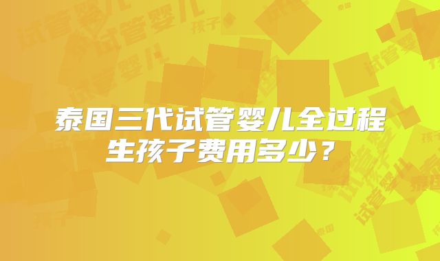泰国三代试管婴儿全过程生孩子费用多少？