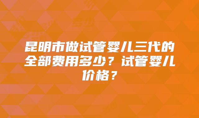 昆明市做试管婴儿三代的全部费用多少？试管婴儿价格？