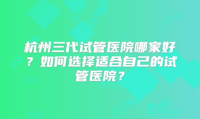 杭州三代试管医院哪家好？如何选择适合自己的试管医院？