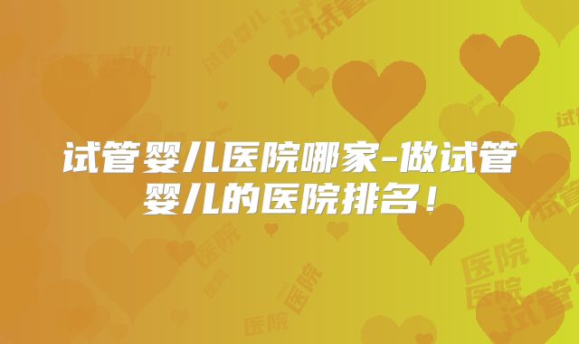 试管婴儿医院哪家-做试管婴儿的医院排名！