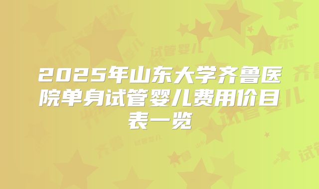 2025年山东大学齐鲁医院单身试管婴儿费用价目表一览