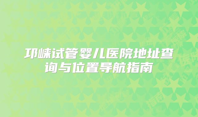 邛崃试管婴儿医院地址查询与位置导航指南