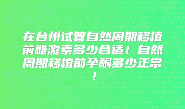 在台州试管自然周期移植前雌激素多少合适！自然周期移植前孕酮多少正常！