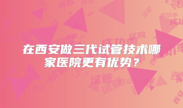 在西安做三代试管技术哪家医院更有优势？