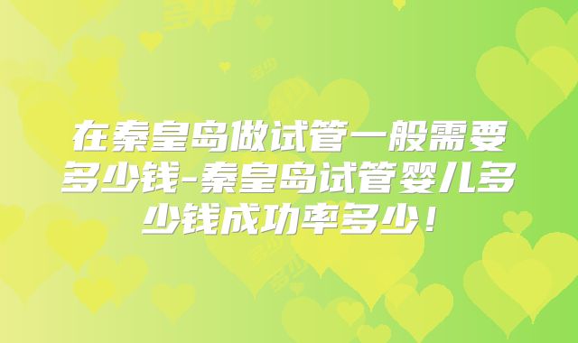 在秦皇岛做试管一般需要多少钱-秦皇岛试管婴儿多少钱成功率多少！