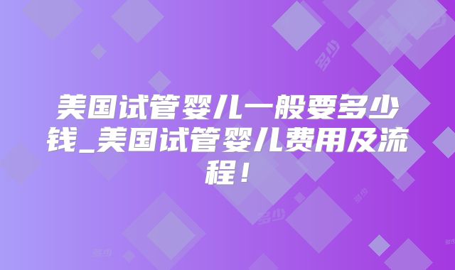美国试管婴儿一般要多少钱_美国试管婴儿费用及流程！
