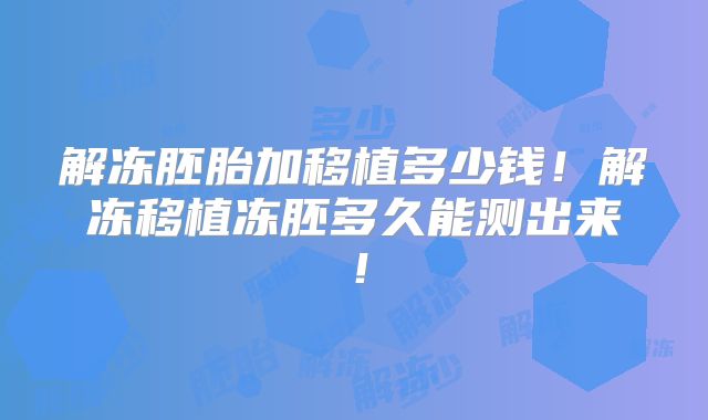 解冻胚胎加移植多少钱！解冻移植冻胚多久能测出来！